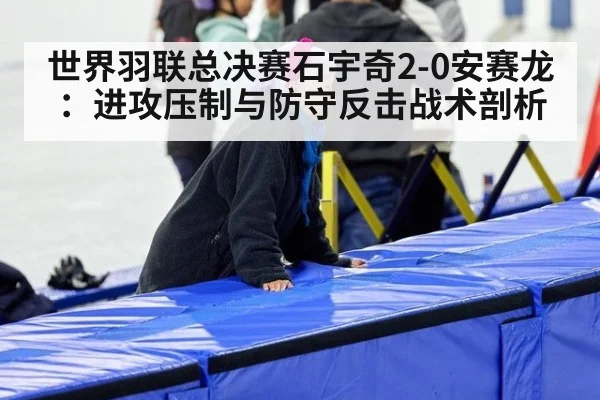 世界羽联总决赛石宇奇2-0安赛龙:进攻压制与防守反击战术剖析